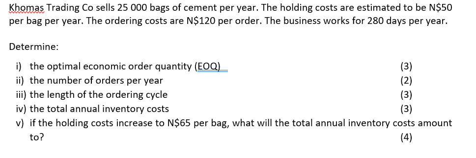 Khomas Trading Co sells 25 000 bags of cement per year. The holding costs are estimated to be N$50
per bag per year. The ordering costs are N$120 per order. The business works for 280 days per year.
Determine:
i) the optimal economic order quantity (EOQ)
ii) the number of orders per year
(3)
(2)
iii) the length of the ordering cycle
iv) the total annual inventory costs
v) if the holding costs increase to N$65 per bag, what will the total annual inventory costs amount
(3)
(3)
to?
(4)

