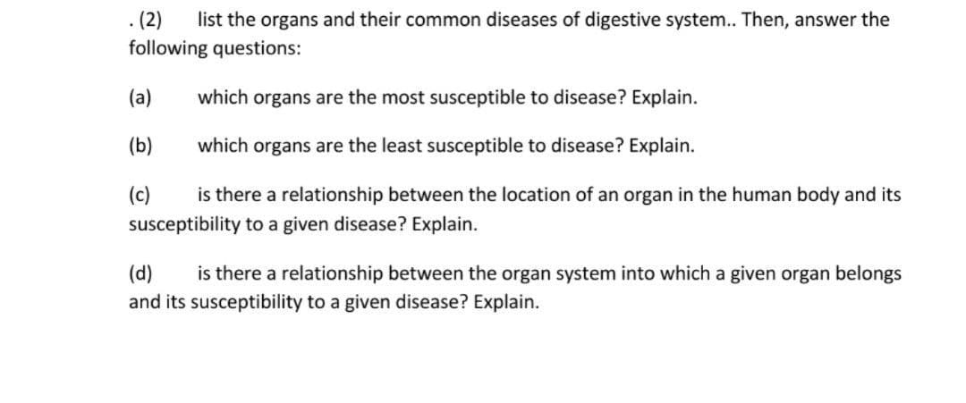 (2)
following questions:
list the organs and their common diseases of digestive system.. Then, answer the
(a)
which organs are the most susceptible to disease? Explain.
(b)
which organs are the least susceptible to disease? Explain.
(c)
is there a relationship between the location of an organ in the human body and its
susceptibility to a given disease? Explain.
(d)
is there a relationship between the organ system into which a given organ belongs
and its susceptibility to a given disease? Explain.
