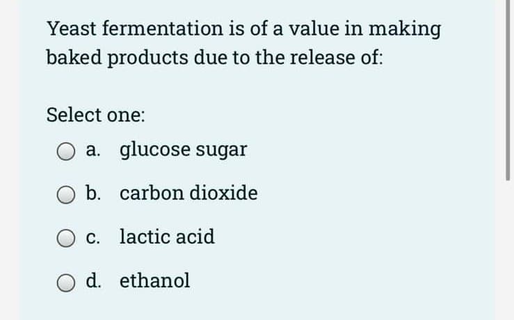 Yeast fermentation is of a value in making
baked products due to the release of:
Select one:
a. glucose sugar
b. carbon dioxide
O c. lactic acid
d. ethanol
