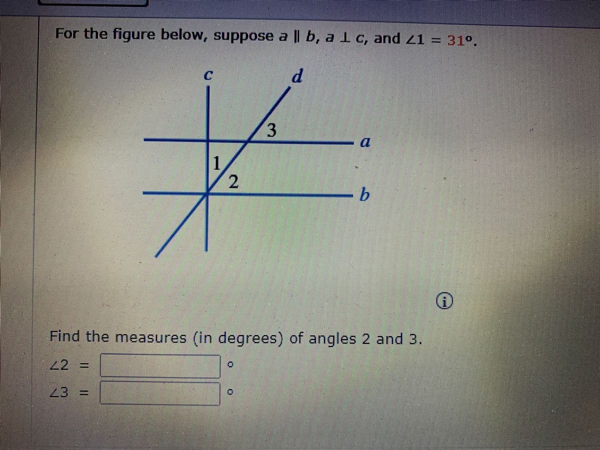 For the figure below, suppose a || b, a lc, and 21 = 31°,
3
1
b.
Find the measures (in degrees) of angles 2 and 3.
2
2%3D
23 3=
2.
