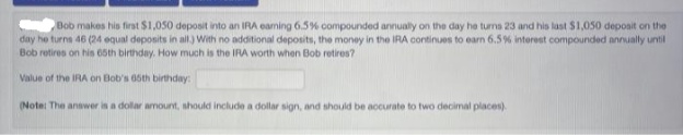 Bob makes his first $1,050 deposit into an IRA eaming 6.5% compounded annually on the day he tuns 23 and his last S1,050 depoait on the
day he turns 46 (24 equal deposits in al) With no additional deposits, the money in the IRA continues to earn 6.5% interest compounded annually until
Bob retires on his 65th birthday. How much is the IRA worth when Bob retires?
Value of the IRA on Bob's 65th birthday
(Note: The answer in a dolar amount, should include a dollar sign, and should be accurate to two decimal places).
