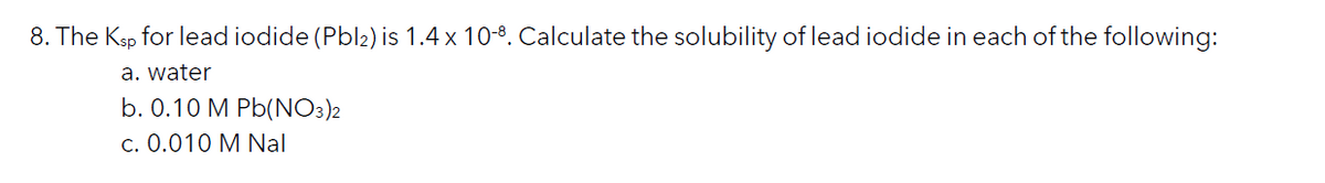 8. The Ksp for lead iodide (Pbl2) is 1.4 x 10-8. Calculate the solubility of lead iodide in each of the following:
a. water
b. 0.10 M Pb(NO3)2
c. 0.010 M Nal
