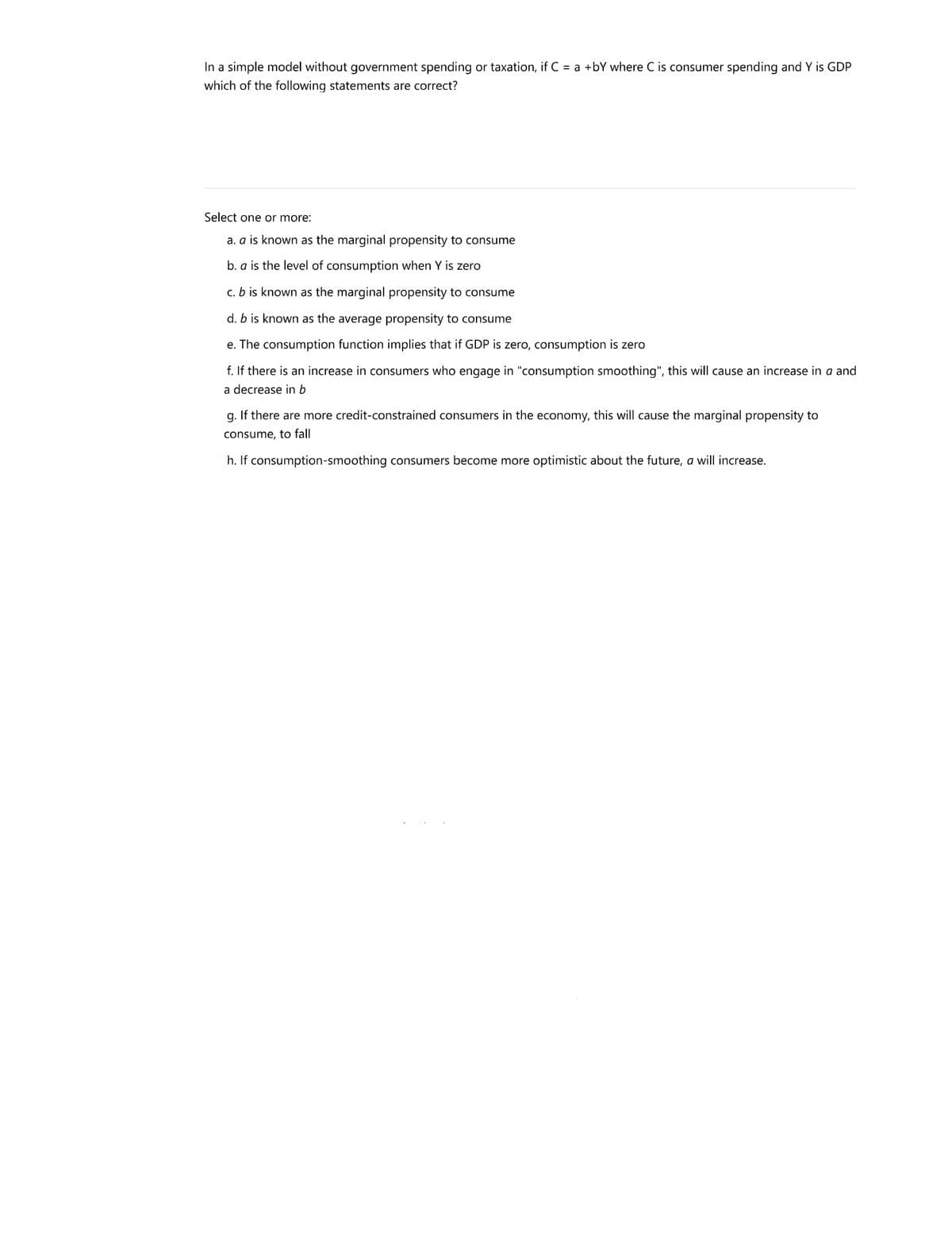 In a simple model without government spending or taxation, if C = a +bY where C is consumer spending and Y is GDP
which of the following statements are correct?
Select one or more:
a. a is known as the marginal propensity to consume
b. a is the level of consumption when Y is zero
c. b is known as the marginal propensity to consume
d. b is known as the average propensity to consume
e. The consumption function implies that if GDP is zero, consumption is zero
f. If there is an increase in consumers who engage in "consumption smoothing", this will cause an increase in a and
a decrease in b
g. If there are more credit-constrained consumers in the economy, this will cause the marginal propensity to
consume, to fall
h. If consumption-smoothing consumers become more optimistic about the future, a will increase.
