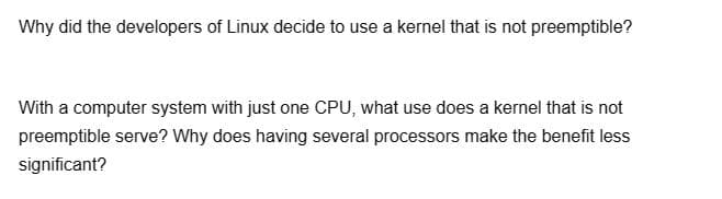 Why did the developers of Linux decide to use a kernel that is not preemptible?
With a computer system with just one CPU, what use does a kernel that is not
preemptible serve? Why does having several processors make the benefit less
significant?