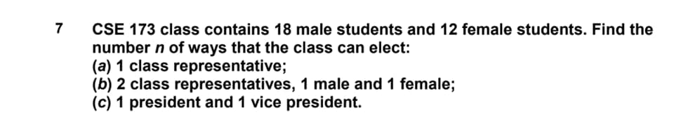 CSE 173 class contains 18 male students and 12 female students. Find the
number n of ways that the class can elect:
(a) 1 class representative;
(b) 2 class representatives, 1 male and 1 female;
(c) 1 president and 1 vice president.
