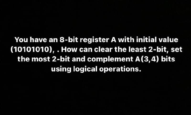 You have an 8-bit register A with initial value
(10101010), . How can clear the least 2-bit, set
the most 2-bit and complement A(3,4) bits
using logical operations.

