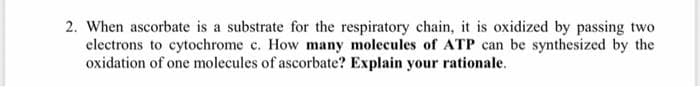2. When ascorbate is a substrate for the respiratory chain, it is oxidized by passing two
electrons to cytochrome c. How many molecules of ATP can be synthesized by the
oxidation of one molecules of ascorbate? Explain your rationale.
