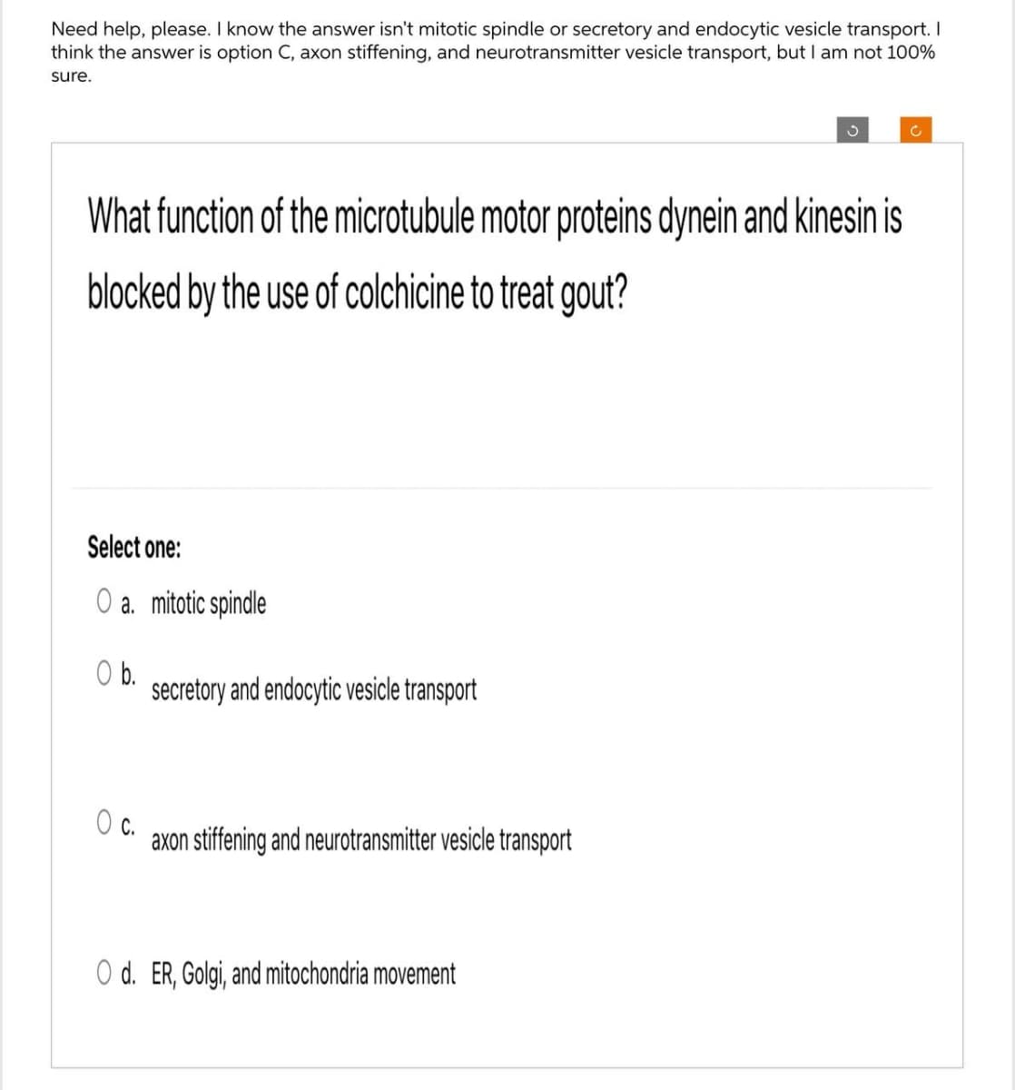 Need help, please. I know the answer isn't mitotic spindle or secretory and endocytic vesicle transport. I
think the answer is option C, axon stiffening, and neurotransmitter vesicle transport, but I am not 100%
sure.
What function of the microtubule motor proteins dynein and kinesin is
blocked by the use of colchicine to treat gout?
Select one:
O a. mitotic spindle
b.
secretory and endocytic vesicle transport
c.
axon stiffening and neurotransmitter vesicle transport
O d. ER, Golgi, and mitochondria movement
