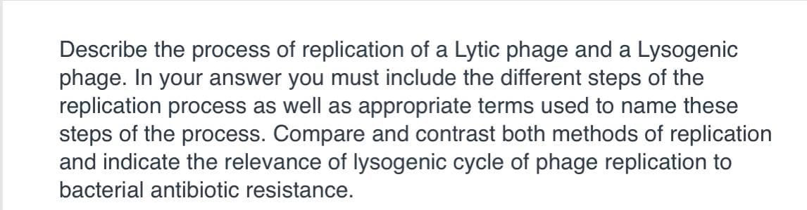 Describe the process of replication of a Lytic phage and a Lysogenic
phage. In your answer you must include the different steps of the
replication process as well as appropriate terms used to name these
steps of the process. Compare and contrast both methods of replication
and indicate the relevance of lysogenic cycle of phage replication to
bacterial antibiotic resistance.