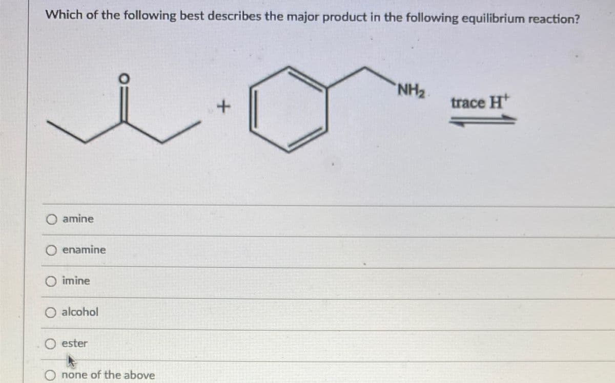 Which of the following best describes the major product in the following equilibrium reaction?
trace H*
O amine
O enamine
O imine
O alcohol
O ester
O none of the above
