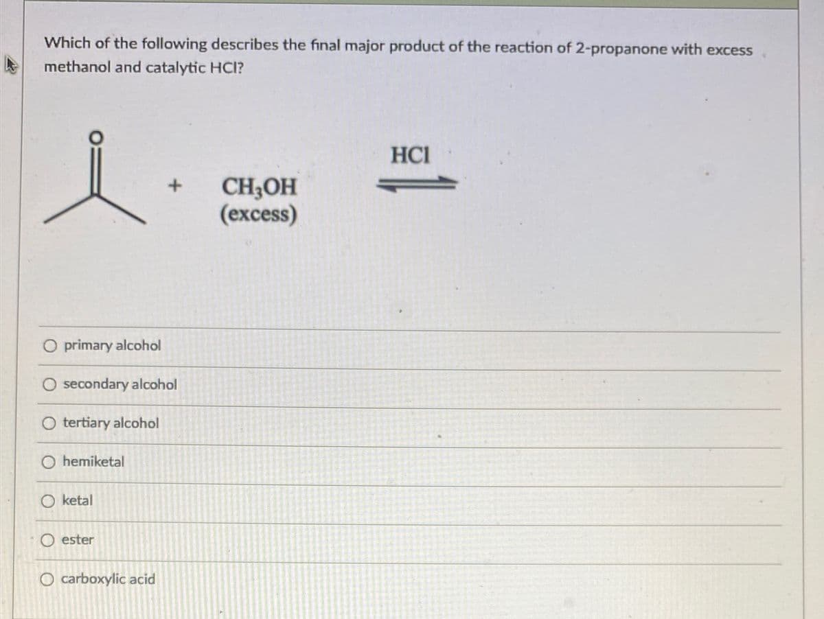 Which of the following describes the final major product of the reaction of 2-propanone with excess
methanol and catalytic HCI?
HCI
CH;OH
(excess)
O primary alcohol
secondary alcohol
O tertiary alcohol
O hemiketal
O ketal
O ester
O carboxylic acid
