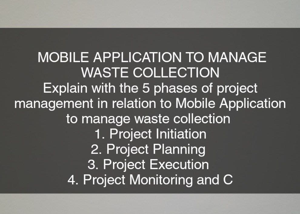 MOBILE APPLICATION TO MANAGE
WASTE COLLECTION
Explain with the 5 phases of project
management in relation to Mobile Application
to manage waste collection
1. Project Initiation
2. Project Planning
3. Project Execution
4. Project Monitoring and C

