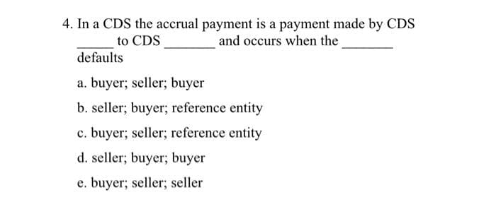 4. In a CDS the accrual payment is a payment made by CDS
and occurs when the
to CDS
defaults
a. buyer; seller; buyer
b. seller; buyer; reference entity
c. buyer; seller; reference entity
d. seller; buyer; buyer
e. buyer; seller; seller
