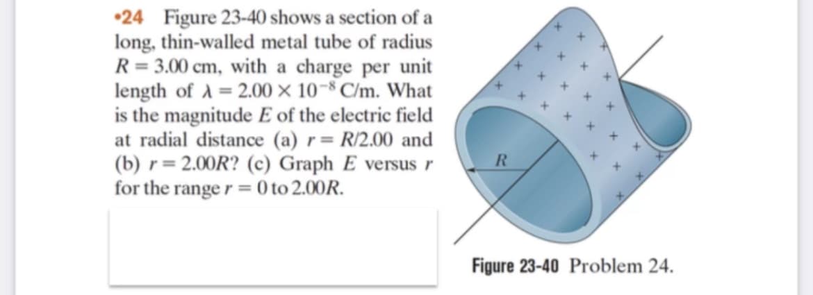 •24 Figure 23-40 shows a section of a
long, thin-walled metal tube of radius
R = 3.00 cm, with a charge per unit
length of A = 2.00 × 10-8 C/m. What
is the magnitude E of the electric field
at radial distance (a) r= R/2.00 and
(b) r= 2.00R? (c) Graph E versus r
for the range r = 0 to 2.00R.
R.
Figure 23-40 Problem 24.
