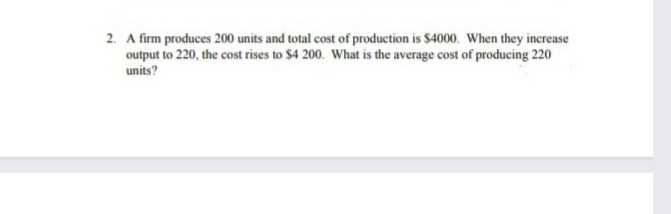 2. A firm produces 200 units and total cost of production is $4000. When they increase
output to 220, the cost rises to $4 200. What is the average cost of producing 220
units?
