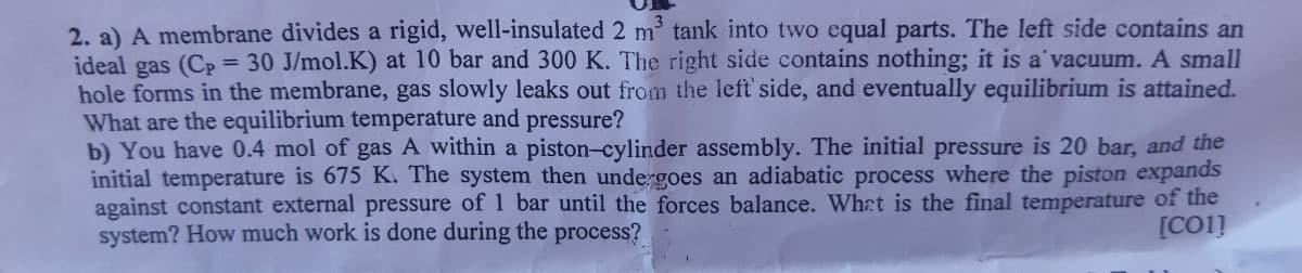 2. a) A membrane divides a rigid, well-insulated 2 m tank into two equal parts. The left side contains an
ideal gas (Cp = 30 J/mol.K) at 10 bar and 300 K. The right side contains nothing; it is a'vacuum. A small
hole forms in the membrane, gas slowly leaks out from the left side, and eventually equilibrium is attained.
What are the equilibrium temperature and pressure?
b) You have 0.4 mol of gas A within a piston-cylinder assembly. The initial pressure is 20 bar, and the
initial temperature is 675 K. The system then undergoes an adiabatic process where the piston expands
against constant external pressure of 1 bar until the forces balance. What is the final temperature of the
system? How much work is done during the process?
[CO1]
