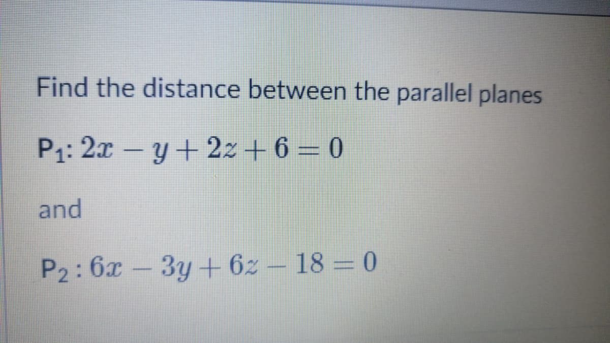Find the distance between the parallel planes
P1: 2x -y+ 2z+ 6 – 0
and
P2:6x-3y+ 6z – 18 = 0
