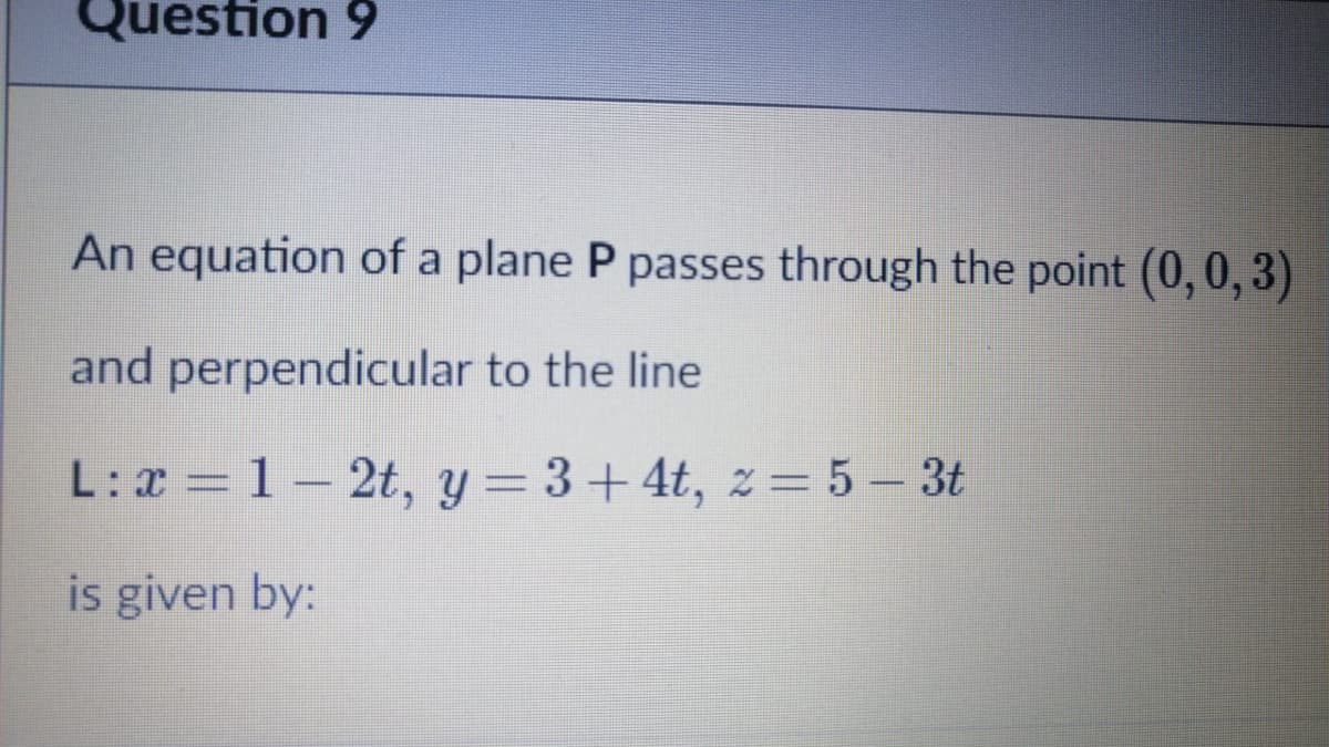 Question 9
An equation of a plane P passes through the point (0, 0, 3)
and perpendicular to the line
L:x = 1–
2t, y = 3+4t, z= 5 – 3t
is given by:
