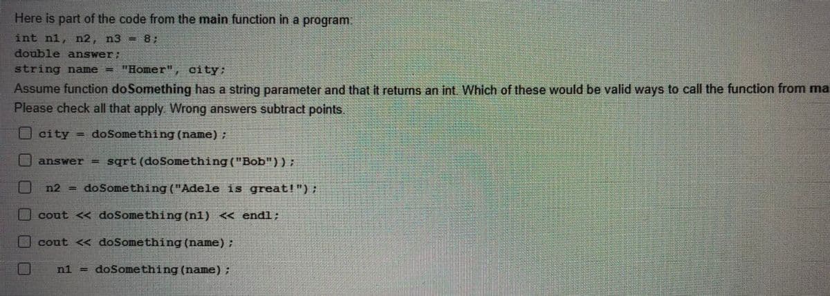 Here is part of the code from the main function in a program:
int n1, n2, n3 = 8;
double answer;
string name = "Homer", city;
Assume function doSomething has a string parameter and that it returns an int. Which of these would be valid ways to call the function from ma
Please check all that apply. Wrong answers subtract points.
O city
= doSomething (name):
answer = sqrt (doSomething ("Bob"));
n2
= doSomething ("Adele is great!");
O cout << doSomething (n1) << end%;
cout < doSomething (name) ;
n1
= doSomething (name):
口ロ
口ロ口
