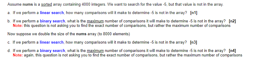 Assume nums is a sorted array containing 4000 integers. We want to search for the value -5, but that value is not in the array.
a. If we perform a linear search, how many comparisons will it make to determine -5 is not in the array? [n1]
b. If we perform a binary search, what is the maximum number of comparisons it will make to determine -5 is not in the array? [n2]
Note: this question is not asking you to find the exact number of comparisons, but rather the maximum number of comparisons
Now suppose we double the size of the nums array (to 8000 elements)
c. If we perform a linear search, how many comparisons will it make to determine -5 is not in the array? [n3]
d. If we perform a binary search, what is the maximum number of comparisons it will make to determine -5 is not in the array? [n4]
Note: again, this question is not asking you to find the exact number of comparisons, but rather the maximum number of comparisons
