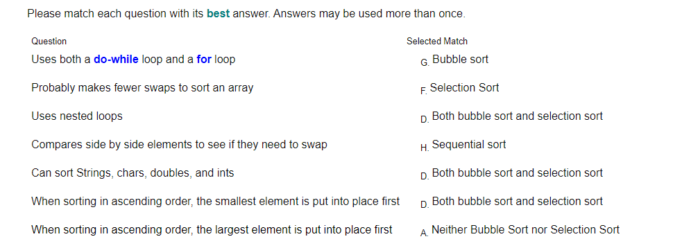 Please match each question with its best answer. Answers may be used more than once.
Question
Selected Match
Uses both a do-while loop and a for loop
G Bubble sort
Probably makes fewer swaps to sort an array
F Selection Sort
Uses nested loops
D Both bubble sort and selection sort
Compares side by side elements to see if they need to swap
H. Sequential sort
Can sort Strings, chars, doubles, and ints
D Both bubble sort and selection sort
When sorting in ascending order, the smallest element is put into place first
D Both bubble sort and selection sort
When sorting in ascending order, the largest element is put into place first
A Neither Bubble Sort nor Selection Sort
