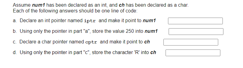 Assume num1 has been declared as an int, and ch has been declared as a char.
Each of the following answers should be one line of code:
a. Declare an int pointer named iptr and make it point to num1
b. Using only the pointer in part "a", store the value 250 into num1
c. Declare a char pointer named cptr and make it point to ch
d. Using only the pointer in part "c", store the character 'R' into ch
