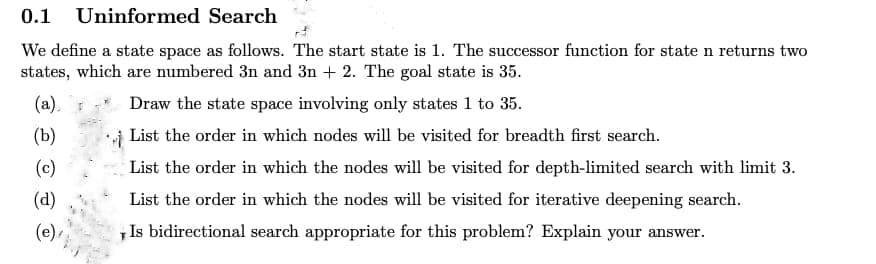 0.1 Uninformed Search
We define a state space as follows. The start state is 1. The successor function for state n returns two
states, which are numbered 3n and 3n+2. The goal state is 35.
(a).
Draw the state space involving only states 1 to 35.
(b)
List the order in which nodes will be visited for breadth first search.
(c)
(d)
(e)
List the order in which the nodes will be visited for depth-limited search with limit 3.
List the order in which the nodes will be visited for iterative deepening search.
Is bidirectional search appropriate for this problem? Explain your answer.