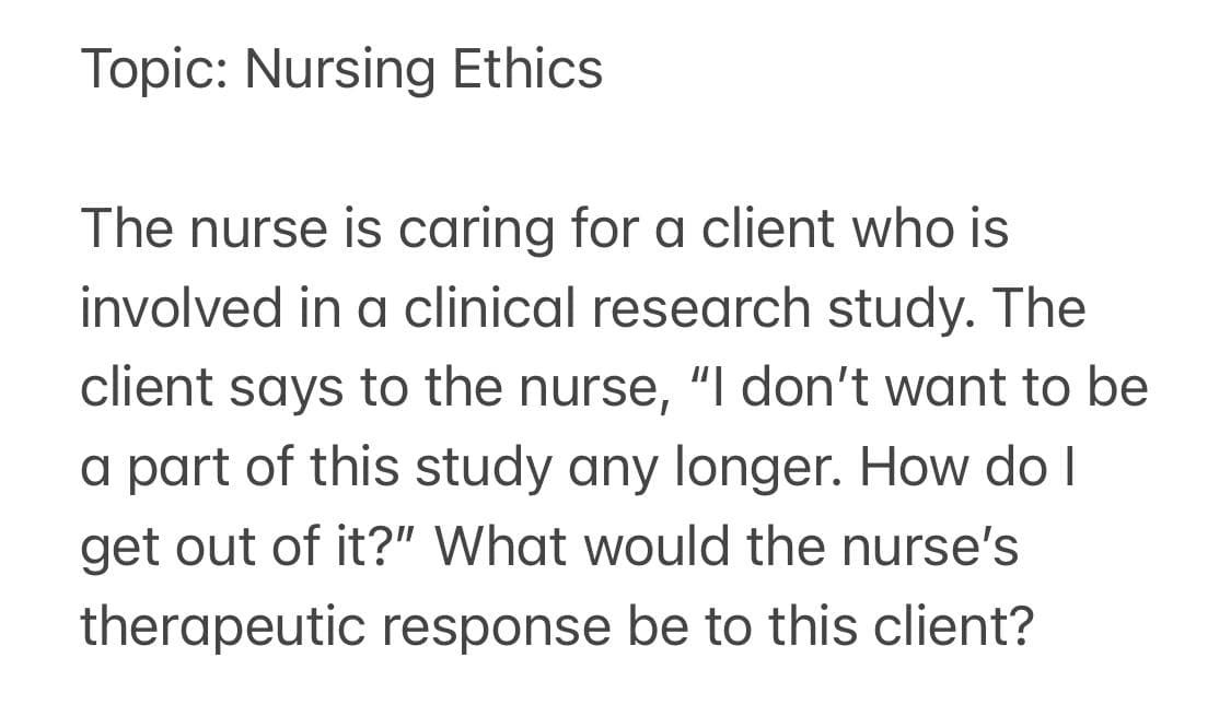 Topic: Nursing Ethics
The nurse is caring for a client who is
involved in a clinical research study. The
client says to the nurse, "I don't want to be
a part of this study any longer. How do I
get out of it?" What would the nurse's
therapeutic response be to this client?