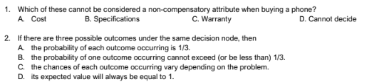 1. Which of these cannot be considered a non-compensatory attribute when buying a phone?
A. Cost
B. Specifications
C. Warranty
2. If there are three possible outcomes under the same decision node, then
A. the probability of each outcome occurring is 1/3.
B. the probability of one outcome occurring cannot exceed (or be less than) 1/3.
C. the chances of each outcome occurring vary depending on the problem.
D. its expected value will always be equal to 1.
D. Cannot decide