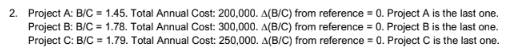 2. Project A: B/C = 1.45. Total Annual Cost: 200,000. A(B/C) from reference = 0. Project A is the last one.
Project B: B/C = 1.78. Total Annual Cost: 300,000. A(B/C) from reference = 0. Project B is the last one.
Project C: B/C = 1.79. Total Annual Cost: 250,000. A(B/C) from reference = 0. Project C is the last one.