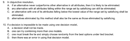 9. In disjunctive resolution,
A. if an alternative never outperforms other alternative in all attributes, then it is likely to be eliminated.
B. any alternative with all attributes falling within the range set by satisficing can still be eliminated.
C. an alternative with one of its attributes falling below the lowest value of the range set by satisficing shall be
eliminated.
D. alternatives eliminated by this method shall also be the same as those eliminated by satisficing.
10. If a decision is impossible to be made using one decision model,
A. a decision shall not be made.
B. one can try combining more than one models.
C. one must break the tie and simply choose randomly from the best options under tied bracket.
D. then there was an error in using that decision model.