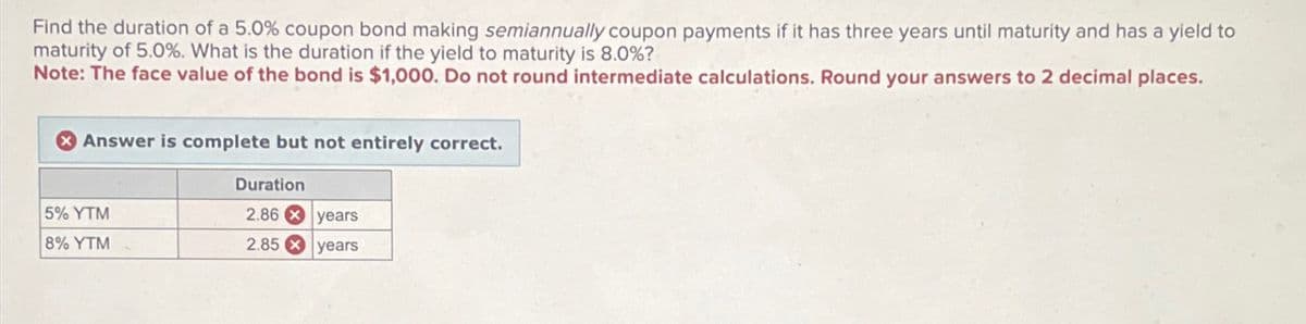 Find the duration of a 5.0% coupon bond making semiannually coupon payments if it has three years until maturity and has a yield to
maturity of 5.0%. What is the duration if the yield to maturity is 8.0%?
Note: The face value of the bond is $1,000. Do not round intermediate calculations. Round your answers to 2 decimal places.
Answer is complete but not entirely correct.
5% YTM
8% YTM
Duration
2.86 x years
2.85
years