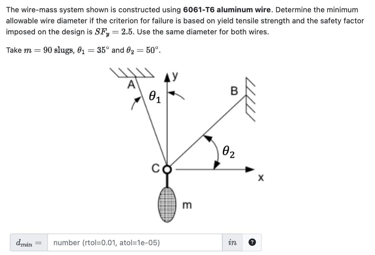 The wire-mass system shown is constructed using 6061-T6 aluminum wire. Determine the minimum
allowable wire diameter if the criterion for failure is based on yield tensile strength and the safety factor
imposed on the design is SF = 2.5. Use the same diameter for both wires.
Take m = 90 slugs, 01:
=
domin
35° and 0₂ = 50°.
A
0₁
number (rtol=0.01, atol=1e-05)
AY
3
0₂
7777
in ?
X