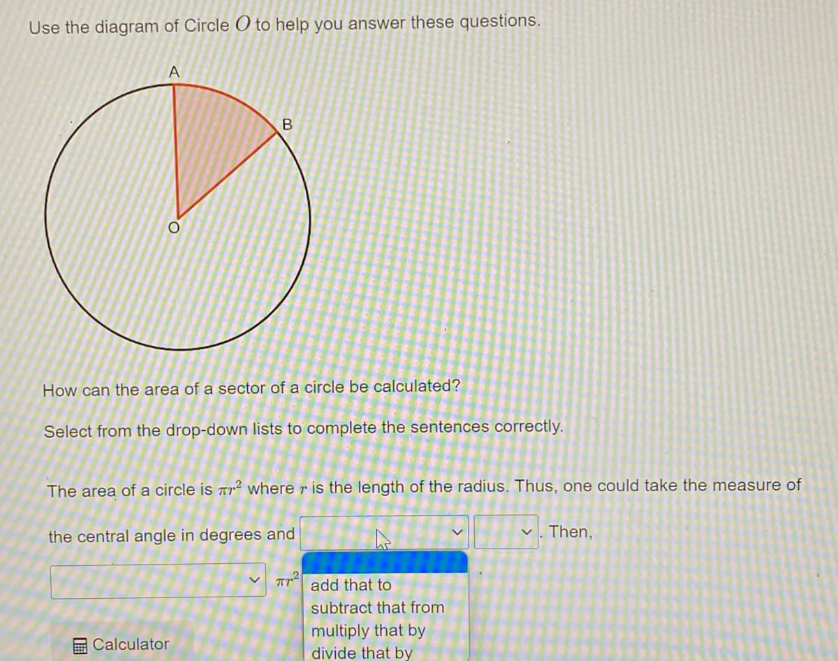 Use the diagram of Circle O to help you answer these questions.
A
O
B
How can the area of a sector of a circle be calculated?
Select from the drop-down lists to complete the sentences correctly.
The area of a circle is ² where r is the length of the radius. Thus, one could take the measure of
the central angle in degrees and
Calculator
TT add that to
subtract that from
multiply that by
divide that by
V Then,