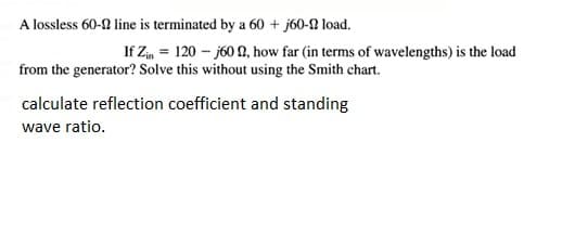 A lossless 60-0 line is terminated by a 60 + j60-2 load.
If Zin = 120 - j60 N, how far (in terms of wavelengths) is the load
from the generator? Solve this without using the Smith chart.
calculate reflection coefficient and standing
wave ratio.
