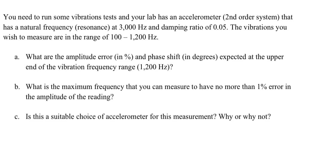 You need to run some vibrations tests and your lab has an accelerometer (2nd order system) that
has a natural frequency (resonance) at 3,000 Hz and damping ratio of 0.05. The vibrations you
wish to measure are in the range of 100 - 1,200 Hz.
a. What are the amplitude error (in %) and phase shift (in degrees) expected at the upper
end of the vibration frequency range (1,200 Hz)?
b. What is the maximum frequency that you can measure to have no more than 1% error in
the amplitude of the reading?
c. Is this a suitable choice of accelerometer for this measurement? Why or why not?