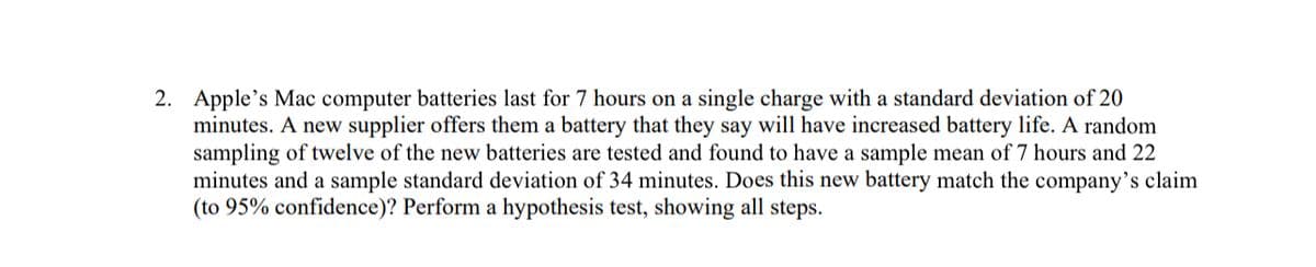 2. Apple's Mac computer batteries last for 7 hours on a single charge with a standard deviation of 20
minutes. A new supplier offers them a battery that they say will have increased battery life. A random
sampling of twelve of the new batteries are tested and found to have a sample mean of 7 hours and 22
minutes and a sample standard deviation of 34 minutes. Does this new battery match the company's claim
(to 95% confidence)? Perform a hypothesis test, showing all steps.
