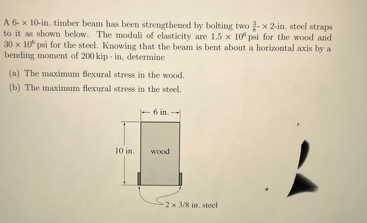 A 6-x 10-in. timber beam has been strengthened by bolting two - x 2-in. steel straps
to it as shown below. The moduli of elasticity are 1.5 x 106 psi for the wood and
30 x 106 psi for the steel. Knowing that the beam is bent about a horizontal axis by a
bending moment of 200 kip in, determine
(a) The maximum flexural stress in the wood.
(b) The maximum flexural stress in the steel.
10 in.
6 in.
wood
2 x 3/8 in. steel