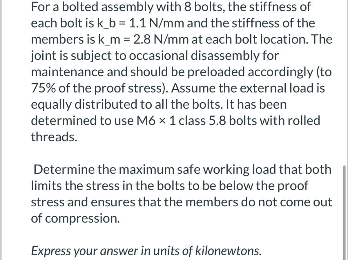For a bolted assembly with 8 bolts, the stiffness of
each bolt is k_b = 1.1 N/mm and the stiffness of the
members is k_m = 2.8 N/mm at each bolt location. The
joint is subject to occasional disassembly for
maintenance and should be preloaded accordingly (to
75% of the proof stress). Assume the external load is
equally distributed to all the bolts. It has been
determined to use M6 × 1 class 5.8 bolts with rolled
threads.
Determine the maximum safe working load that both
limits the stress in the bolts to be below the proof
stress and ensures that the members do not come out
of compression.
Express your answer in units of kilonewtons.