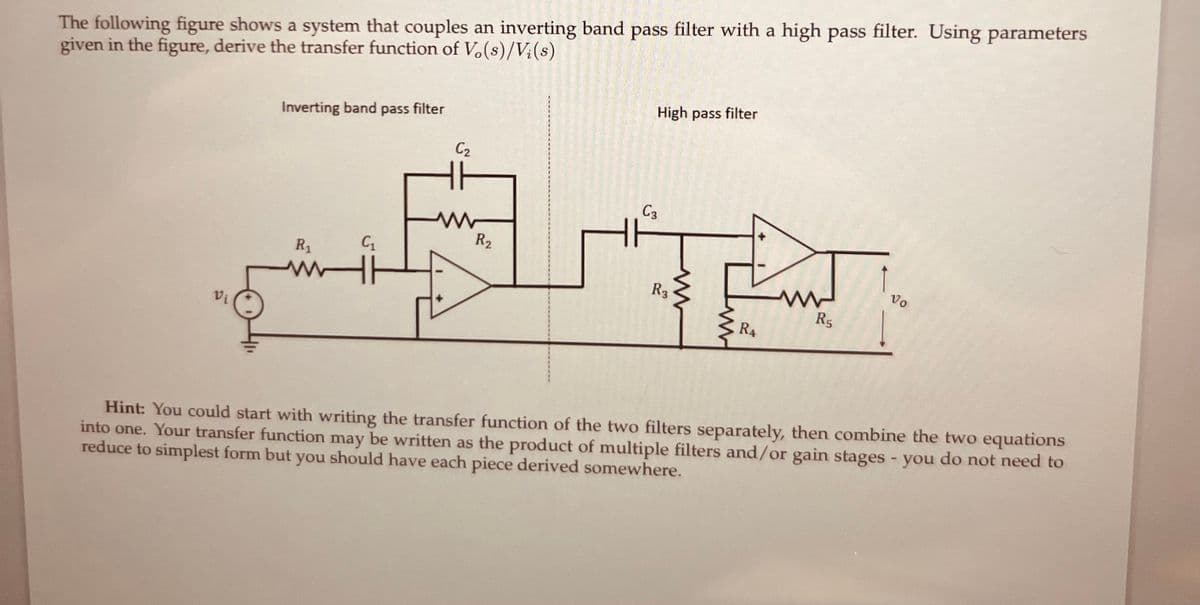 The following figure shows a system that couples an inverting band pass filter with a high pass filter. Using parameters
given in the figure, derive the transfer function of Vo(s)/Vi(s)
Vi
Inverting band pass filter
R₁
ww
C₁
C₂
R₂
High pass filter
C3
R3
R4
R5
Vo
Hint: You could start with writing the transfer function of the two filters separately, then combine the two equations
into one. Your transfer function may be written as the product of multiple filters and/or gain stages - you do not need to
reduce to simplest form but you should have each piece derived somewhere.