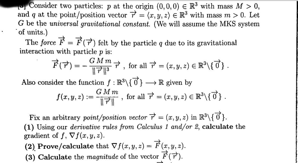 Consider two particles: p at the origin (0,0,0) € R³ with mass M > 0,
and q at the point/position vector 7=(x, y, z) = R³ with mass m > 0. Let
G be the universal gravitational constant. (We will assume the MKS system
of units.)
The force = (7) felt by the particle q due to its gravitational
interaction with particle p is:
GMm
F(7)
|||||³|
==
Also consider the function ƒ : R³\{0} →→R given by
GMm
f(x, y, z):
=
, for all = (x, y, z) = R³\{7} .
FT
for all 7 = (x, y, z) = R³\{J} .
9
Fix an arbitrary point/position vector ☞ = (x, y, z) in R³\{♂}.
(1) Using our derivative rules from Calculus 1 and/or 2, calculate the
gradient of f, ▼ƒ(x, y, z).
(2) Prove/calculate that Vƒ(x, y, z) = F(x, y, z).
(3) Calculate the magnitude of the vector ₹(7).