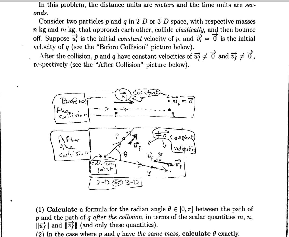 In this problem, the distance units are meters and the time units are sec-
onds.
Consider two particles p and q in 2-D or 3-D space, with respective masses
n kg and m kg, that approach cach other, collide elastically, and then bounce
off. Suppose is the initial constant velocity of p, and is the initial
velocity of q (see the "Before Collision" picture below).
After the collision, p and q have constant velocities of uƒ ‡ ♂ and vƒ ‡ ♂,
respectively (see the "After Collision" picture below).
Beforedli
the stepeni
ullision
After
the
collision
collision
point
2-D
р
Constant
3-D
2
• V
6
Constant)
velocities
(1) Calculate a formula for the radian angle 0 € [0, π] between the path of
p and the path of q after the collision, in terms of the scalar quantities m, n,
|||| and |||| (and only these quantities).
(2) In the case where p and q have the same mass, calculate exactly.