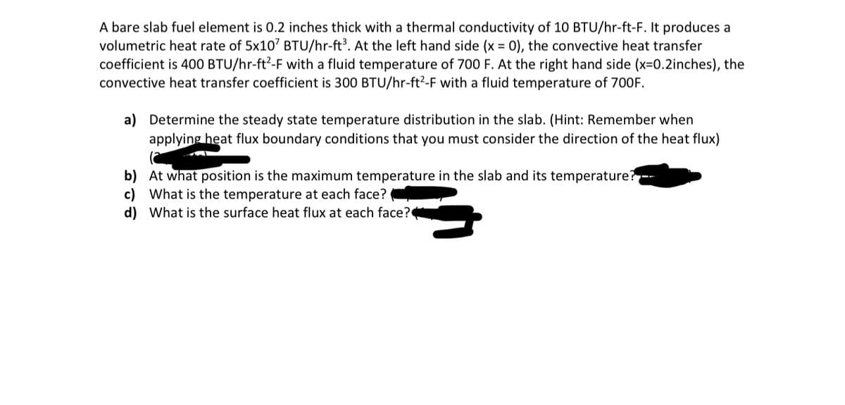 A bare slab fuel element is 0.2 inches thick with a thermal conductivity of 10 BTU/hr-ft-F. It produces a
volumetric heat rate of 5x107 BTU/hr-ft³. At the left hand side (x = 0), the convective heat transfer
coefficient is 400 BTU/hr-ft²-F with a fluid temperature of 700 F. At the right hand side (x=0.2inches), the
convective heat transfer coefficient is 300 BTU/hr-ft²-F with a fluid temperature of 700F.
a) Determine the steady state temperature distribution in the slab. (Hint: Remember when
applying heat flux boundary conditions that you must consider the direction of the heat flux)
b) At what position is the maximum temperature in the slab and its temperature?--
c) What is the temperature at each face?
d) What is the surface heat flux at each face?