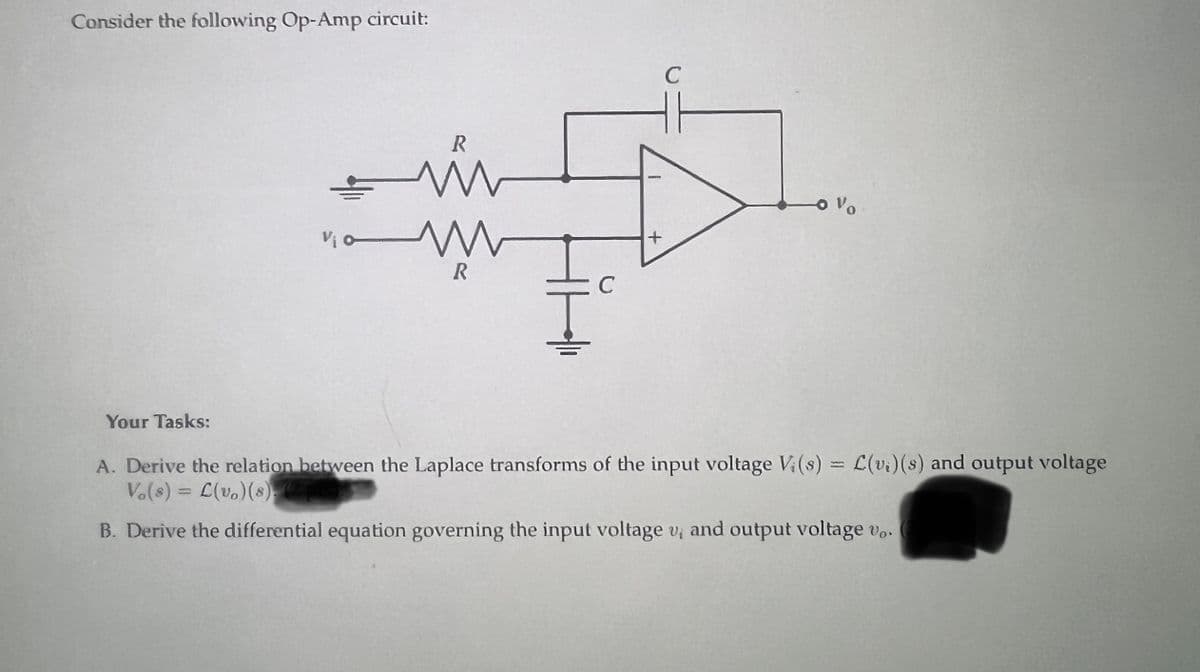 Consider the following Op-Amp circuit:
Your Tasks:
+
Vio
R
N M
www
R
C
+
с
-0%
A. Derive the relation between the Laplace transforms of the input voltage Vi(s) = L(v.) (s) and output voltage
Vo(s)=L(vo) (8) (7)
B. Derive the differential equation governing the input voltage v, and output voltage vo.