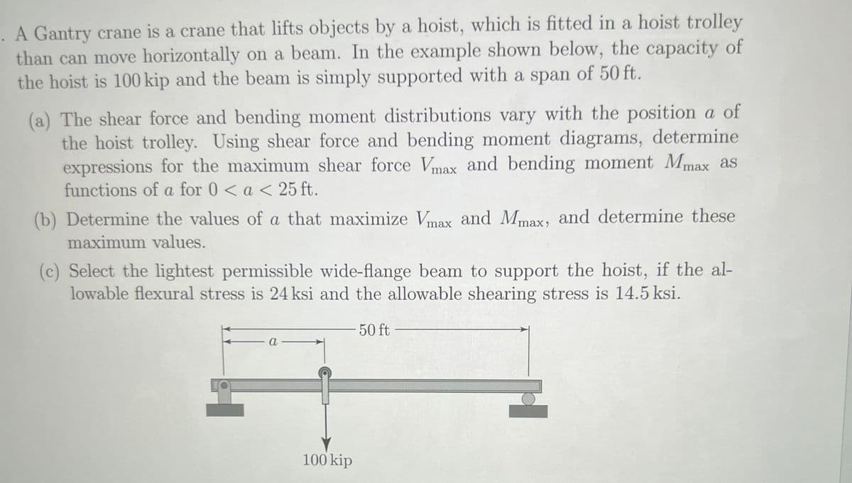. A Gantry crane is a crane that lifts objects by a hoist, which is fitted in a hoist trolley
than can move horizontally on a beam. In the example shown below, the capacity of
the hoist is 100 kip and the beam is simply supported with a span of 50 ft.
(a) The shear force and bending moment distributions vary with the position a of
the hoist trolley. Using shear force and bending moment diagrams, determine
expressions for the maximum shear force Vmax and bending moment Mmax as
functions of a for 0 < a < 25 ft.
(b) Determine the values of a that maximize Vmax and Mmax, and determine these
maximum values.
(c) Select the lightest permissible wide-flange beam to support the hoist, if the al-
lowable flexural stress is 24 ksi and the allowable shearing stress is 14.5 ksi.
50 ft
a
100 kip