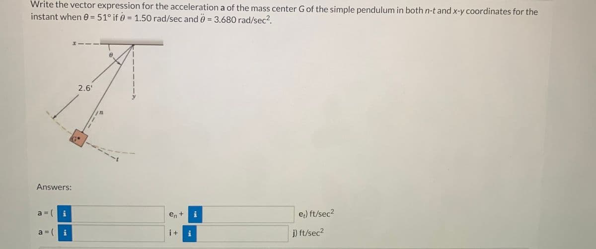 Write the vector expression for the acceleration a of the mass center G of the simple pendulum in both n-t and x-y coordinates for the
instant when 0 = 51° if 0 = 1.50 rad/sec and 0 = 3.680 rad/sec².
Answers:
a = (
a = (
i
i
2.6'
/n
en +
i+ i
IN
et) ft/sec²
j) ft/sec²