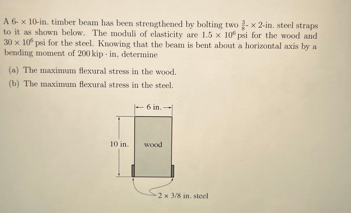 A 6-x 10-in. timber beam has been strengthened by bolting two - x 2-in. steel straps
to it as shown below. The moduli of elasticity are 1.5 x 106 psi for the wood and
30 x 106 psi for the steel. Knowing that the beam is bent about a horizontal axis by a
bending moment of 200 kip in, determine
(a) The maximum flexural stress in the wood.
(b) The maximum flexural stress in the steel.
10 in.
T
6 in..
wood
2 x 3/8 in. steel