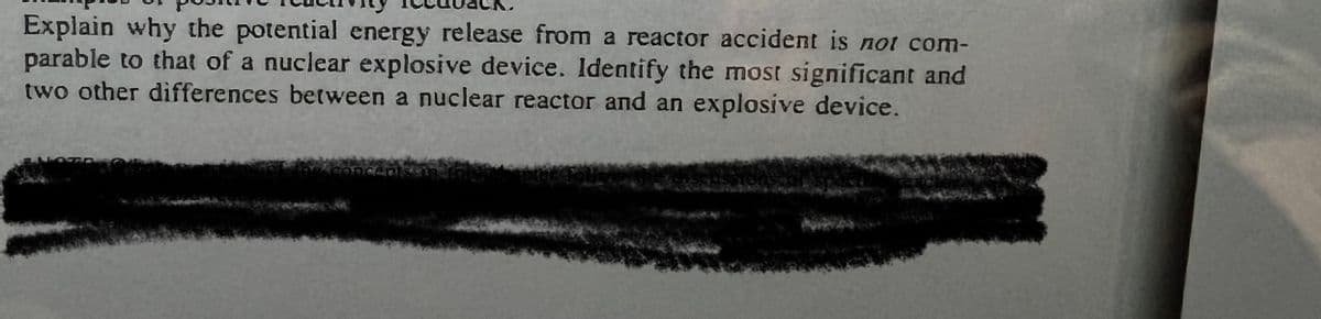 Explain why the potential energy release from a reactor accident is not com-
parable to that of a nuclear explosive device. Identify the most significant and
two other differences between a nuclear reactor and an explosive device.
NOTE