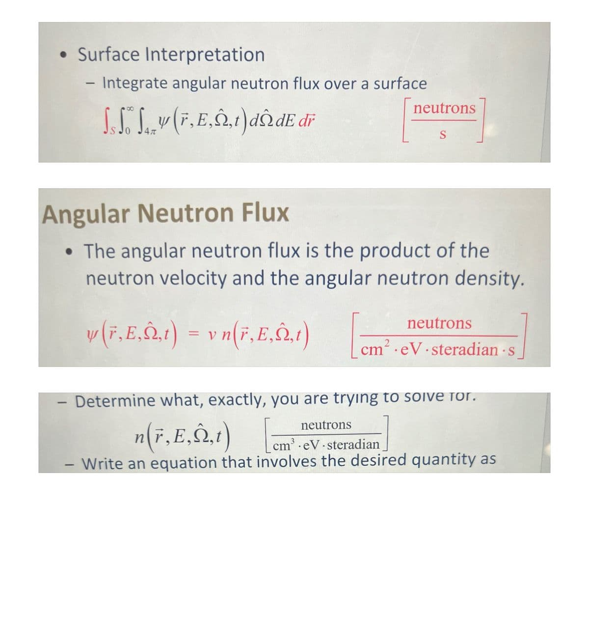 • Surface Interpretation
- Integrate angular neutron flux over a surface
SS Sv (F, E,,t)dn de dr
Ал
-
neutrons
S
Angular Neutron Flux
• The angular neutron flux is the product of the
neutron velocity and the angular neutron density.
y (F.E,,t) = v n(F.E,,t)
neutrons
cm² eV steradian s
Determine what, exactly, you are trying to solve for.
neutrons
n(r, E,,t)
cm³ eV steradian
Write an equation that involves the desired quantity as