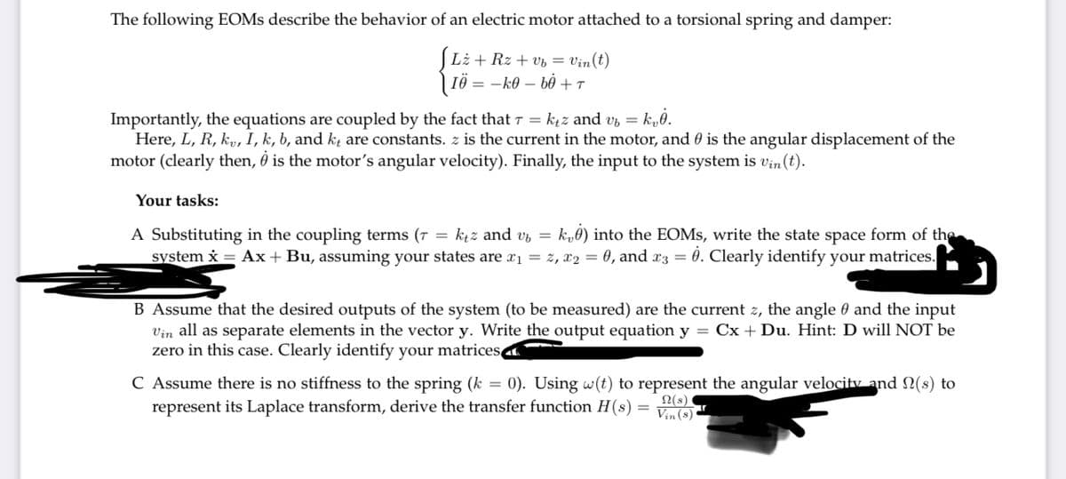 The following EOMS describe the behavior of an electric motor attached to a torsional spring and damper:
[Li + Rz + vb = Vin(t)
IÖ= k0b0 + T
Importantly, the equations are coupled by the fact that 7 = k₁z and v₂ = k₂0.
Here, L, R, kv, I, k, b, and kt are constants. z is the current in the motor, and is the angular displacement of the
motor (clearly then, is the motor's angular velocity). Finally, the input to the system is vin (t).
Your tasks:
A Substituting in the coupling terms (7 = ktz and v k0) into the EOMs, write the state space form of the
system x = Ax + Bu, assuming your states are x₁ = z, x₂ = 0, and x3 = 0. Clearly identify your matrices.
B Assume that the desired outputs of the system (to be measured) are the current z, the angle and the input
Vin all as separate elements in the vector y. Write the output equation y = Cx + Du. Hint: D will NOT be
zero in this case. Clearly identify your matrices
C Assume there is no stiffness to the spring (k = 0). Using w(t) to represent the angular velocity and (s)
represent its Laplace transform, derive the transfer function H(s)
Vin (8)
Ω(s)